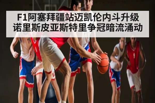 F1阿塞拜疆站迈凯伦内斗升级 诺里斯皮亚斯特里争冠暗流涌动